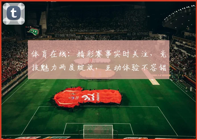 体育在线：精彩赛事实时关注，竞技魅力两度绽放，互动体验不容错过，