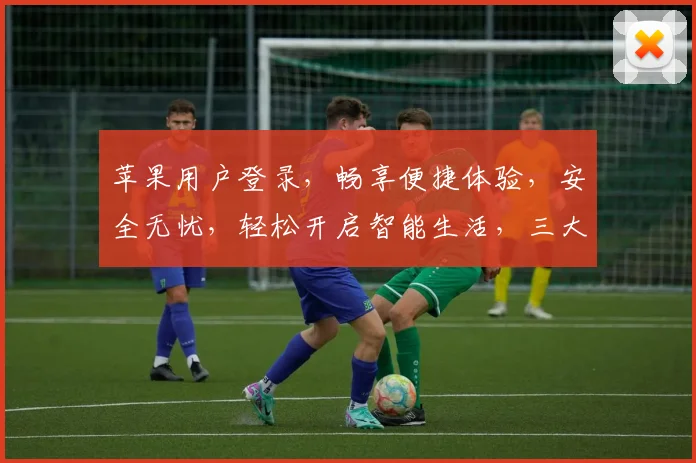 苹果用户登录，畅享便捷体验，安全无忧，轻松开启智能生活，三大优势，一网打尽