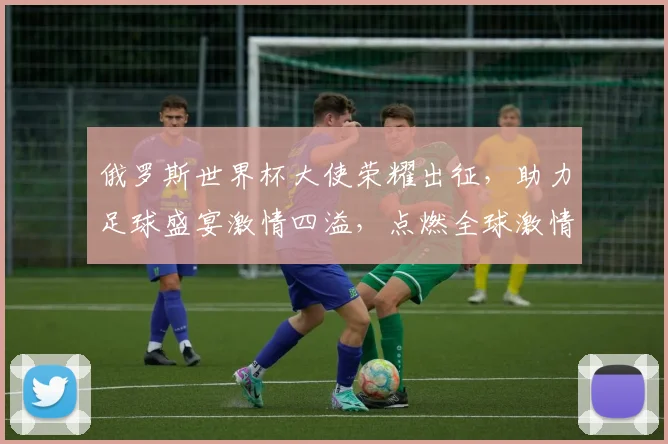 俄罗斯世界杯大使荣耀出征，助力足球盛宴激情四溢，点燃全球激情