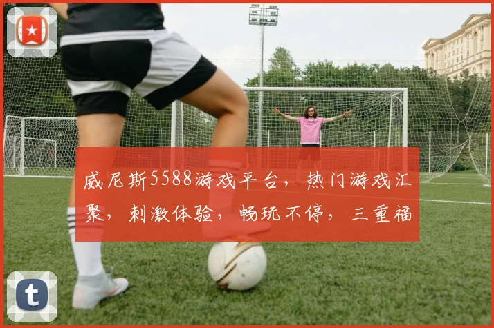 威尼斯5588游戏平台，热门游戏汇聚，刺激体验，畅玩不停，三重福利，等你来拿