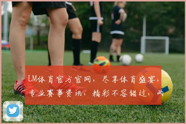 LM体育官方官网，尽享体育盛宴，专业赛事资讯，精彩不容错过，两大亮点，必看首选
