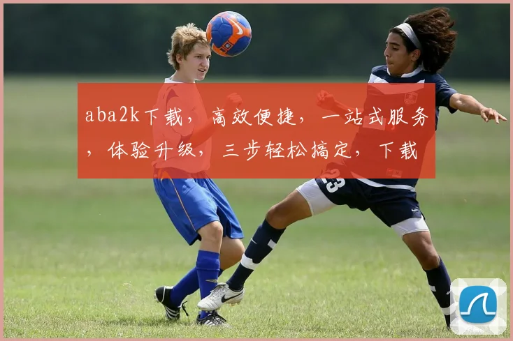aba2k下载，高效便捷，一站式服务，体验升级，三步轻松搞定，下载无忧