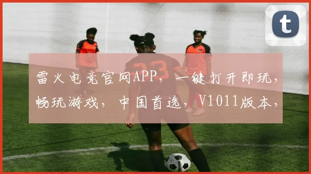 雷火电竞官网APP，一键打开即玩，畅玩游戏，中国首选，V1011版本，体验非凡